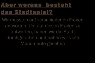 Aber woraus besteht
das Stadtspiel?
Wir mussten auf verschiedenen Fragen
 antworten. Um auf diesen Fragen zu
    antworten, haben wir die Stadt
  durchgefarhen und haben wir viele
        Monumente gesehen
 