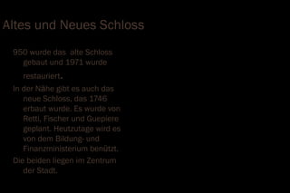 Altes und Neues Schloss
 950 wurde das alte Schloss
   gebaut und 1971 wurde
   restauriert.
 In der Nähe gibt es auch das
    neue Schloss, das 1746
    erbaut wurde. Es wurde von
    Retti, Fischer und Guepiere
    geplant. Heutzutage wird es
    von dem Bildung- und
    Finanzministerium benützt.
 Die beiden liegen im Zentrum
    der Stadt.
 