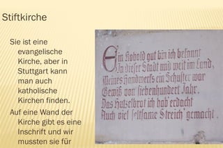 Stiftkirche

 Sie ist eine
   evangelische
   Kirche, aber in
   Stuttgart kann
   man auch
   katholische
   Kirchen finden.
 Auf eine Wand der
   Kirche gibt es eine
   Inschrift und wir
   mussten sie für
 