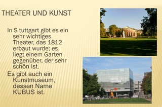 THEATER UND KUNST

 In S tuttgart gibt es ein
   sehr wichtiges
   Theater, das 1812
   erbaut wurde; es
   liegt einem Garten
   gegenüber, der sehr
   schön ist.
 Es gibt auch ein
   Kunstmuseum,
   dessen Name
   KUBUS ist.
 