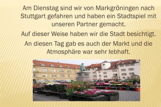 Am Dienstag sind wir von Markgröningen nach
Stuttgart gefahren und haben ein Stadtspiel mit
            unseren Partner gemacht.
Auf dieser Weise haben wir die Stadt besichtigt.
  An diesen Tag gab es auch der Markt und die
          Atmosphäre war sehr lebhaft.
 