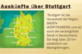 Auskünf te über Stuttgar t
                 Stuttgart ist die
                 Haupstadt der Region
                 BADEN-
                 WÜRTTEMBERG und ist
                 auch die sechstgröste
                 Stadt in Deutschland.
                 Sie liegt über 20 km
                 südöstlich von
                 Markgröningen.
                 
 