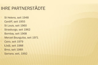 IHRE PARTNERSTÄDTE
   St Helens, seit 1948
   Cardiff, seit 1955
   St Louis, seit 1960
   Strasburgo, seit 1962
   Bombay, seit 1968
   Menzel Bourguiba, seit 1971
   Cairo, seit 1979
   Łòdź, seit 1988
   Brno, seit 1989
   Samara, seit, 1992
 