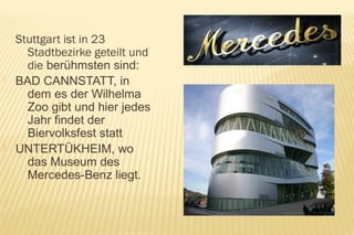 Stuttgart ist in 23
      Stadtbezirke geteilt und
      die berühmsten sind:
   BAD CANNSTATT, in
      dem es der Wilhelma
      Zoo gibt und hier jedes
      Jahr findet der
      Biervolksfest statt
   UNTERTÜKHEIM, wo
      das Museum des
      Mercedes-Benz liegt.
 