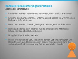 Konkrete Herausforderungen für Banken
• Lerne den Kunden kennen und verstehen, denn er sitzt am Steuer
• Erreiche den Kunden Online, unterwegs und überall wo wir ihm einen
Mehrwert liefern können
• Biete dem Kunden überall gleich gute Leistungen bzw. Erlebnisse
• Der Mitarbeiter ist dein interner Kunde. Unglückliche Mitarbeiter
führen nicht zu glücklichen Kunden
• Nur glückliche Kunden bleiben
• Richte Produkte und Services an modernen Lebens(ver)läufen und
Bedürfnissen aus. Bedenke schon bei der Produktenwicklung die
vollständige Customer Journey Deines vernetzten Kunden
Agenda der Veränderung
 