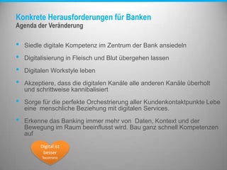 Konkrete Herausforderungen für Banken
• Siedle digitale Kompetenz im Zentrum der Bank ansiedeln
• Digitalisierung in Fleisch und Blut übergehen lassen
• Digitalen Workstyle leben
• Akzeptiere, dass die digitalen Kanäle alle anderen Kanäle überholt
und schrittweise kannibalisiert
• Sorge für die perfekte Orchestrierung aller Kundenkontaktpunkte Lebe
eine menschliche Beziehung mit digitalen Services.
• Erkenne das Banking immer mehr von Daten, Kontext und der
Bewegung im Raum beeinflusst wird. Bau ganz schnell Kompetenzen
auf
Agenda der Veränderung
Digital ist
besser
Tocotronic
 