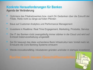 Konkrete Herausforderungen für Banken
• Optimiere das Filialnetzwerkes bzw. mach Dir Gedanken über die Zukunft der
Filiale. Reite nicht zu lange auf toten Pferden
• Baue auf Customer Analytics und Performance Management
• Investiere in Realtime: Real Time Engagement, Marketing, Produkte, Service
• Die IT der Banken rückt zwangsläufig immer stärker in die Cloud und wird auf
Echtzeit Datenverarbeitung umgestellt
• Sei Dir bewusst das dieie vorhandene Bank Infrastruktur kein Vorteil mehr ist.
Erneuere die Core Banking Systeme erneuern
• Werde innovationsfähig: Inkubatoren gründen und/oder in startups investieren
Suche nach neuen Geschäftsmodellen
Agenda der Veränderung
 