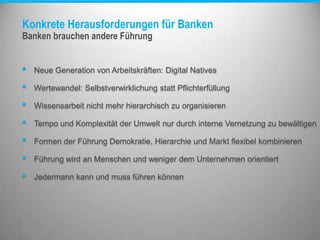 Konkrete Herausforderungen für Banken
Banken brauchen andere Führung
• Neue Generation von Arbeitskräften: Digital Natives
• Wertewandel: Selbstverwirklichung statt Pflichterfüllung
• Wissensarbeit nicht mehr hierarchisch zu organisieren
• Tempo und Komplexität der Umwelt nur durch interne Vernetzung zu bewältigen
• Formen der Führung Demokratie, Hierarchie und Markt flexibel kombinieren
• Führung wird an Menschen und weniger dem Unternehmen orientiert
• Jedermann kann und muss führen können
 