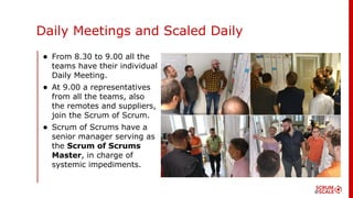 Daily Meetings and Scaled Daily
• From 8.30 to 9.00 all the
teams have their individual
Daily Meeting.
• At 9.00 a representatives
from all the teams, also
the remotes and suppliers,
join the Scrum of Scrum.
• Scrum of Scrums have a
senior manager serving as
the Scrum of Scrums
Master, in charge of
systemic impediments.
 