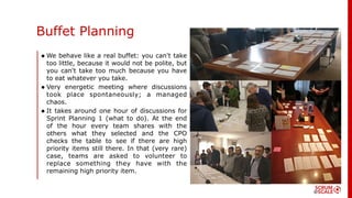 • We behave like a real buffet: you can't take
too little, because it would not be polite, but
you can't take too much because you have
to eat whatever you take.
• Very energetic meeting where discussions
took place spontaneously; a managed
chaos.
• It takes around one hour of discussions for
Sprint Planning 1 (what to do). At the end
of the hour every team shares with the
others what they selected and the CPO
checks the table to see if there are high
priority items still there. In that (very rare)
case, teams are asked to volunteer to
replace something they have with the
remaining high priority item.
Buffet Planning
 