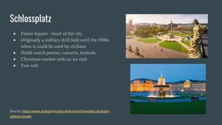 Schlossplatz
● Palace Square - heart of the city
● Originally a military drill field until the 1900s
when it could be used by civilians
● Holds watch parties, concerts, festivals
● Christmas market with an ice rink
● Free wifi
Source::https://www.stuttgart-tourist.de/en/a-schlossplatz-stuttgart-
palace-square
 