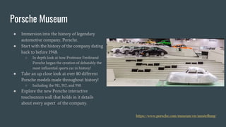 Porsche Museum
● Immersion into the history of legendary
automotive company, Porsche.
● Start with the history of the company dating
back to before 1948.
○ In depth look at how Professor Ferdinand
Porsche began the creation of debatably the
most influential sports car in history!
● Take an up close look at over 80 different
Porsche models made throughout history!
○ Including the 911, 917, and 950.
● Explore the new Porsche interactive
touchscreen wall that holds in it details
about every aspect of the company.
https://www.porsche.com/museum/en/ausstellung/
 