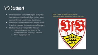 VfB Stuttgart
● Historic soccer team of Stuttgart that plays
in the competitive Bundesliga against team
such as Bayern Munich and Dortmund.
● Located at the Mercedes-Benz Arena, which
is a short cab ride from downtown Stuttgart.
● Stadium tours are offered for 9 Euros
○ and provide a tour and lecture on the
history and current standing of the team.
○ Allow large groups and
https://www.mercedes-benz-arena-
stuttgart.de/mba/mba/arena-touren/fan-tour/
 
