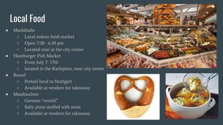 Local Food
● Markthalle
○ Local indoor food market
○ Open 7:30 - 6:30 pm
○ Located near at the city center
● Hamburger Fish Market
○ From July 7- 17th
○ located in the Karlsplatz, near city center
● Brezel
○ Pretzel local to Stuttgart
○ Available at vendors for takeaway
● Maultaschen
○ German “ravioli”
○ Salty pizza stuffed with meat
○ Available at vendors for takeaway
 