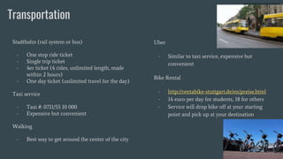 Transportation
Stadtbahn (rail system or bus)
- One stop ride ticket
- Single trip ticket
- 4er ticket (4 rides, unlimited length, made
within 2 hours)
- One day ticket (unlimited travel for the day)
Taxi service
- Taxi #: 0711/55 10 000
- Expensive but convenient
Walking
- Best way to get around the center of the city
Uber
- Similar to taxi service, expensive but
convenient
Bike Rental
- http://rentabike-stuttgart.de/en/preise.html
- 14 euro per day for students, 18 for others
- Service will drop bike off at your starting
point and pick up at your destination
 