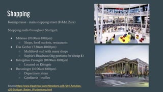 Shopping
Koenigstrasse - main shopping street (H&M, Zara)
Shopping malls throughout Stuttgart:
● Milaneo (10:00am-8:00pm)
○ Shops, food markets, restaurants
● Das Gerber (7:30am-10:00pm)
○ Multilevel mall with many shops
○ Sophie’s Brauhaus (big portions for cheap $)
● Königsbau Passagen (10:00am-8:00pm)
○ Located on Königstr
● Breuninger (10:00am-8:00pm)
○ Department store
○ Confiserie - truffles
Source:https://www.tripadvisor.com/Attractions-g187291-Activities-
c26-Stuttgart_Baden_Wurttemberg.html
 