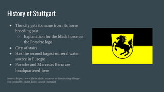History of Stuttgart
● The city gets its name from its horse
breeding past
○ Explanation for the black horse on
the Porsche logo
● City of stairs
● Has the second largest mineral water
source in Europe
● Porsche and Mercedes Benz are
headquartered here
Source: https://www.thelocal.de/20171010/10-fascinating-things-
you-probably-didnt-know-about-stuttgart
 