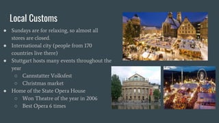 Local Customs
● Sundays are for relaxing, so almost all
stores are closed.
● International city (people from 170
countries live there)
● Stuttgart hosts many events throughout the
year
○ Cannstatter Volksfest
○ Christmas market
● Home of the State Opera House
○ Won Theatre of the year in 2006
○ Best Opera 6 times
 