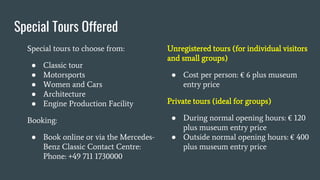 Special Tours Offered
Special tours to choose from:
● Classic tour
● Motorsports
● Women and Cars
● Architecture
● Engine Production Facility
Booking:
● Book online or via the Mercedes-
Benz Classic Contact Centre:
Phone: +49 711 1730000
Unregistered tours (for individual visitors
and small groups)
● Cost per person: € 6 plus museum
entry price
Private tours (ideal for groups)
● During normal opening hours: € 120
plus museum entry price
● Outside normal opening hours: € 400
plus museum entry price
 