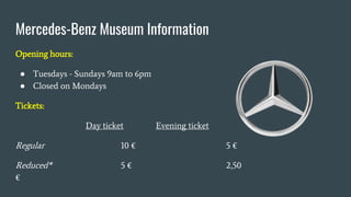 Mercedes-Benz Museum Information
Opening hours:
● Tuesdays - Sundays 9am to 6pm
● Closed on Mondays
Tickets:
Day ticket Evening ticket
Regular 10 € 5 €
Reduced* 5 € 2,50
€
 