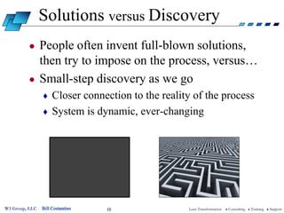Solutions versus Discovery
         ●      People often invent full-blown solutions,
                then try to impose on the process, versus…
         ●      Small-step discovery as we go
                ♦ Closer connection to the reality of the process
                ♦ System is dynamic, ever-changing




W3 Group, LLC   Bill Costantino   10             Lean Transformation   l   Consulting   l   Training   l   Support
 