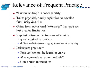 Relevance of Frequent Practice
                ●   “Understanding” is not capability
                ●   Takes physical, bodily repetition to develop
                    familiarity & skills
                ●   Gains from occasional “exercises” that are soon
                    lost creates frustration
                ●   Rapport between mentor – mentee takes
                    frequent contact to establish
                      ♦    difference between managing someone vs. coaching
                ●   Infrequent practice =
                     ♦ Forever low on the learning curve
                     ♦ Management really committed??
                     ♦ Can’t build momentum
W3 Group, LLC   Bill Costantino       7                     Lean Transformation   l   Consulting   l   Training   l   Support
 