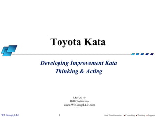 Toyota Kata
                Developing Improvement Kata
                     Thinking & Acting



                               May 2010
                             Bill Costantino
                          www.W3GroupLLC.com


W3 Group, LLC         1                        Lean Transformation   l   Consulting   l   Training   l   Support
 