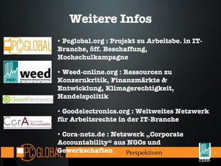 Weitere Infos Pcglobal.org : Projekt zu Arbeitsbe. in IT-Branche, öff. Beschaffung, Hochschulkampagne Weed-online.org : Ressourcen zu Konzernkritik, Finanzmärkte & Entwicklung, Klimagerechtigkeit, Handelspolitik Goodelectronics.org : Weltweites Netzwerk für Arbeitsrechte in der IT-Branche Cora-netz.de : Netzwerk „Corporate Accountability“ aus NGOs und Gewerkschaften Perspektiven  