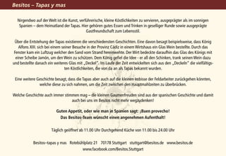 Besitos – Tapas y mas

  Nirgendwo auf der Welt ist die Kunst, verführerische, kleine Köstlichkeiten zu servieren, ausgeprägter als im sonnigen
   Spanien – dem Heimatland der Tapas. Hier gehören gutes Essen und Trinken in geselliger Runde sowie ausgeprägte
                                            Gastfreundschaft zum Lebensstil.

 Über die Entstehung der Tapas existieren die verschiedensten Geschichten. Eine davon besagt beispielsweise, dass König
    Alfons XIII. sich bei einem seiner Besuche in der Provinz Cádiz in einem Wirtshaus ein Glas Wein bestellte. Durch das
 Fenster kam ein Luftzug welcher den Sand vom Strand hereinwehte. Der Wirt bedeckte daraufhin das Glas des Königs mit
  einer Scheibe Jamón, um den Wein zu schützen. Dem König gefiel die Idee - er aß den Schinken, trank seinen Wein dazu
und bestellte danach ein weiteres Glas mit „Deckel“. Im Laufe der Zeit entwickelten sich aus den „Deckeln“ die vielfältigs-
                                  ten Köstlichkeiten, die von da an als Tapas bekannt wurden.

 Eine weitere Geschichte besagt, dass die Tapas aber auch auf die kleinen Imbisse der Feldarbeiter zurückgehen könnten,
               welche diese zu sich nahmen, um die Zeit zwischen den Hauptmahlzeiten zu überbrücken.

Welche Geschichte auch immer stimmen mag – die kleinen Gaumenfreuden sind aus der spanischen Geschichte und damit
                                 auch bei uns im Besitos nicht mehr wegzudenken!

                          Guten Appetit, oder wie man in Spanien sagt: ¡Buen provecho!
                            Das Besitos-Team wünscht einen angenehmen Aufenthalt!

                       Täglich geöffnet ab 11.00 Uhr Durchgehend Küche von 11.00 bis 24.00 Uhr

            Besitos–tapas y mas Rotebühlplatz 21 70178 Stuttgart stuttgart@besitos.de www.besitos.de
                                       www.facebook.com/Besitos.Stuttgart
 