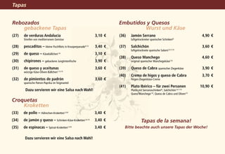 Tapas


Rebozados                                                                 Embutidos y Quesos
			gebackene Tapas                                                        			      Wurst und Käse
(27) 	 de verduras Andalucía 	                                   3,10	€   (36) 	 Jamón Serrano 	                                        4,90	 €
	      Streifen von mediterranem Gemüse                                   	         luftgetrockneter spanischer Schinken6)

(28) 	 pescaditos – kleine Fischfilets in Knusperpanade9,13) 	   3,40	€   (37) 	 Salchichón 	                                           3,60	€
                                                                          	      luftgetrocknete spanische Salami1,6,7,13)
(29) 	 de queso – Käsebällchen1,6) 	                             3,10	€
                                                                          (38) 	 Queso Manchego 	                                       4,60	€
(30) 	 chipirones – gebackene Jungtintenfische	                  3,90	€   	      original spanischer Manchegokäse1,6)

(31) 	 de queso y aceitunas 	                                    3,60	€   (39) 	 Queso de Cabra spanischer Ziegenkäse 	                 3,90	€
	        würzige Käse-Oliven-Bällchen1,12,13)
                                                                          (40) 	 Crema de higos y queso de Cabra 	                      3,70	€
(32) 	 de pimientos de padrón 	                                  3,60	€   	      Feigen-Ziegenkäse-Creme
	        spanische Patron-Paprika im Teigmantel
                                                                          (41) 	 Plato Ibérico – für zwei Personen 	                   10,90	€
          Dazu servieren wir eine Salsa nach Wahl!                        	      Platte mit Serranoschinken6), Salchichón1,6,7,13)
                                                                          	         Queso Manchego1,6), Queso de Cabra und Oliven12)

Croquetas
			Kroketten
(33) 	 de pollo – Hähnchen-Kroketten1,6,9) 	                     3,40	€
(34) 	 de jamón y queso – Schinken-Käse-Kroketten1,6,13) 	 3,40	€                            Tapas de la semana!
(35) 	 de espinacas – Spinat-Kroketten          1,6,9)
                                                         	       3,40	€       Bitte beachte auch unsere Tapas der Woche!
	
          Dazu servieren wir eine Salsa nach Wahl!
 