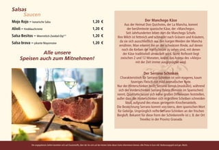 Salsas		
			Saucen
Mojo Rojo – kanarische Salsa 	                                                        1,20	€                                                       Der Manchego Käse
                                                                                                                         Aus der Heimat Don Quichotes, der La Mancha, kommt
Alioli – Knoblauchcreme 	                                                             1,20	€                               der berühmteste spanische Käse, der »Manchego«.
                                                                                                                          Seit Jahrhunderten leben dort die Manchego Schafe.
Salsa Besitos – Meerrettich-Zwiebel-Dip4,7) 	                                         1,20	€                       Ihre Milch ist fettreich und schmeckt nach Gräsern und Kräutern,
Salsa brava – pikante Mayonnaise 	                                                    1,20	 €                        da sie sich ausschließlich aus den kargen Weiden der Mancha
                                                                                                                    ernähren. Man erkennt ihn an der schwarzen Rinde, auf denen
                                                                                                                       noch die Kerben der Hanfschnüre zu sehen sind, mit denen
               Alle unsere                                                                                              der Käse traditionell umwickelt wird. Seine Reifezeit liegt
      Speisen auch zum Mitnehmen!                                                                                     zwischen 2 und 12 Monaten, wobei das Aroma des »Añejo«
                                                                                                                                  mit der Zeit immer ausgeprägter wird.


                                                                                                                                                  Der Serrano Schinken
                                                                                                                      Charakteristisch für Serrano-Schinken ist sein mageres, kaum
                                                                                                                               faseriges Fleisch mit mild-aromatischer Note.
                                                                                                                   Nur der Hinterschinken heißt Serrano Jamon (maskulin), während
                                                                                                                     sich der Vorderschinken Serrana Paleta (feminin im Spanischen)
                                                                                                                   nennt. Qualitativ lassen sich keine großen Differenzen feststellen,
                                                                                                                   außer dass der Hinterschinken sich in größere Scheiben schneiden
                                                                                                                          lässt, aufgrund des etwas geringeren Knochenanteils.
                                                                                                                   Die Bezeichnung Serrano kommt von sierra, dem spanischen Wort
                                                                                                                    für Gebirge. Ursprünglich reifte Serrano-Schinken an der frischen
                                                                                                                   Bergluft. Bekannt für diese Form der Schinkenreife ist z. B. der Ort
                                                                                                                                      Trevélez in der Provinz Granada




               Die angegebenen Zahlen beziehen sich auf Zusatzstoffe, über die Sie sich auf der letzten Seite dieser Karte informieren können. Alle Preise in Euro inkl. Bedienungsgeld und ges. MwSt.
 