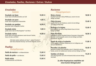 Ensaladas, Paellas, Raciones / Extras / Dulces


Ensaladas                                                                         Raciones
			 Salate                                                                        			Hauptspeisen
Ensalada con buey 	                                                   10,90	 €    Bistec al jerez 	                                                        18,90	 €
bunter Salat mit Rindfleischstreifen vom Grill                                    Roastbeef vom Grill in Sherry-Pfeffersauce, serviert mit einer
                                                                                  Beilage nach Wahl
Ensalada con pavo 	                                                     9,90	 €
bunter Salat mit gebratenen Putenstreifen                                         Filete de pavo 	                                                         13,40	 €
                                                                                  gegrillte Filets von der Putenbrust, serviert mit einer Beilage
Ensalada con gambas 	                                                 10,90	 €    nach Wahl und Mojo Rojo
gemischter Salat mit gegrillten Gambas
                                                                                  Pechuga a la riojana 	                                                   13,40	 €
Ensalada mixta 	                                                        9,90	 €   Hähnchenbrust vom Grill auf Rioja-Rotwein-Sauce mit einer
großer, bunter Salat mit Manchegokäse1,6) und Oliven                              Beilage nach Wahl

Ensalada rústica 	                                                    10,90	 €    Plato Parrillada	                                                        18,90	 €
bunter Salat mit knusprig gebratenen Jamón-Serrano6)-Streifen,                    Grillplatte aus kleinem Roastbeef, kleinem Putensteak, Schweinefilet-
Queso de Cabra und Oliven                                                         Medaillon und Shrimpspieß, serviert mit einer Beilage nach Wahl,
                                                                                  Kräuterbutter und Alioli
          Alle Salate werden wahlweise mit Haus5)-, Joghurt-Pinienkern5)-
          oder Sherry-Holunder-Dressing5) und frischem Baguette serviert!         Queso de oveja a la plancha 	                                            11,80	 €
                                                                                  in Folie gegrillter Schafskäse mediterraner Art mit Grillgemüse und
                                                                                  Rosmarin-Kartöffelchen
Paellas                                                                           Pescados a la plancha 	                                                  16,40	 €
			Reispfannen                                                                    gebratene Fischfilets vom Steinbeißer, Lachs, St. Petersfisch und eine
                                                                                  Gamba, serviert mit mediterranem Gemüse und einer Beilage nach Wahl
Paella de marisco – mit Meeresfrüchten 	                              13,40	 €
                                                                                  Gambas a la brasa	                                                       14,20	 €
Paella de pollo – mit Hähnchen 	                                      13,40	 €    ganze Riesengarnelen vom Grill mit Kräuteröl, Alioli und einer Beilage
                                                                                  nach Wahl
Paella mixta 	                                                        13,40	 €
mit Meeresfrüchten und Hähnchen                                                                  Zu allen Hauptspeisen empfehlen wir
                                                                                                     einen bunten Beilagensalat!
 