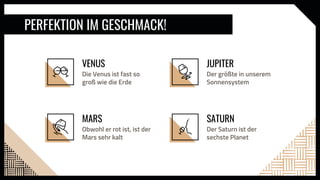 SATURN
JUPITER
Der größte in unserem
Sonnensystem
Der Saturn ist der
sechste Planet
VENUS
Die Venus ist fast so
groß wie die Erde
MARS
PERFEKTION IM GESCHMACK!
Obwohl er rot ist, ist der
Mars sehr kalt
 