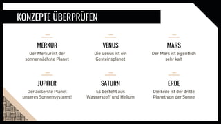 KONZEPTE ÜBERPRÜFEN
VENUS
Die Venus ist ein
Gesteinsplanet
MERKUR
Der Merkur ist der
sonnennächste Planet
MARS
Der Mars ist eigentlich
sehr kalt
SATURN
Es besteht aus
Wasserstoff und Helium
JUPITER
Der äußerste Planet
unseres Sonnensystems!
ERDE
Die Erde ist der dritte
Planet von der Sonne
 