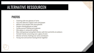ALTERNATIVE RESSOURCEN
PHOTOS
● Toasting with two glasses of wine
● Top view delicious organic wine and grapes
● Medium shot people with wine glasses
● People clinking glasses at table
● Smiley women holding wine glasses
● Wine glass in restaurant setting
● Man cutting bread and grilled chicken with fork and knife at outdoors
● Female friends conversing over a glass of wine
● Women at home chatting over wine and dessert
● Young man and women having dinner together
 