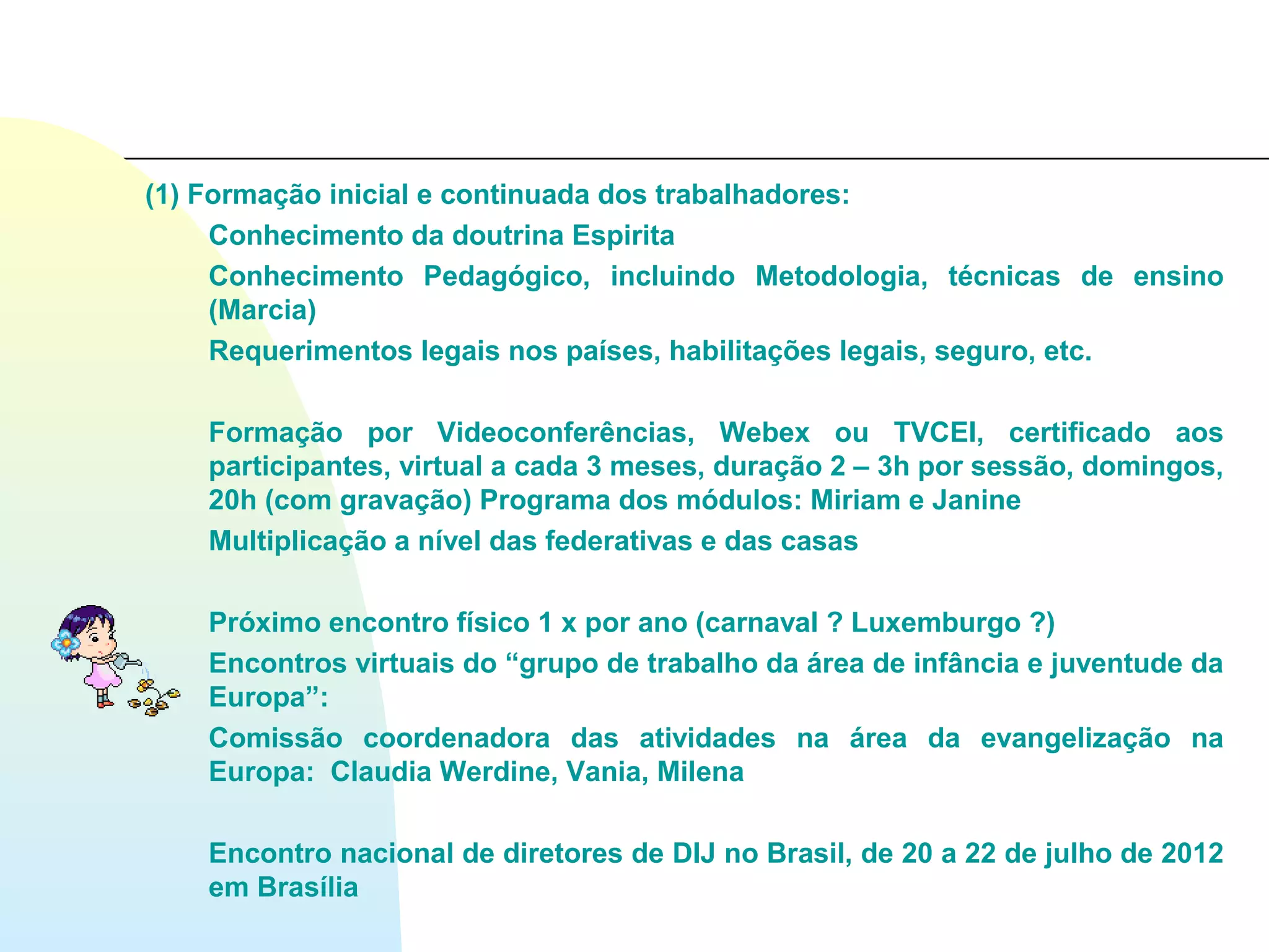 (1) Formação inicial e continuada dos trabalhadores:
     Conhecimento da doutrina Espirita
     Conhecimento Pedagógico, incluindo Metodologia, técnicas de ensino
     (Marcia)
     Requerimentos legais nos países, habilitações legais, seguro, etc.

    Formação por Videoconferências, Webex ou TVCEI, certificado aos
    participantes, virtual a cada 3 meses, duração 2 – 3h por sessão, domingos,
    20h (com gravação) Programa dos módulos: Miriam e Janine
    Multiplicação a nível das federativas e das casas

    Próximo encontro físico 1 x por ano (carnaval ? Luxemburgo ?)
    Encontros virtuais do “grupo de trabalho da área de infância e juventude da
    Europa”:
    Comissão coordenadora das atividades na área da evangelização na
    Europa: Claudia Werdine, Vania, Milena

    Encontro nacional de diretores de DIJ no Brasil, de 20 a 22 de julho de 2012
    em Brasília
 