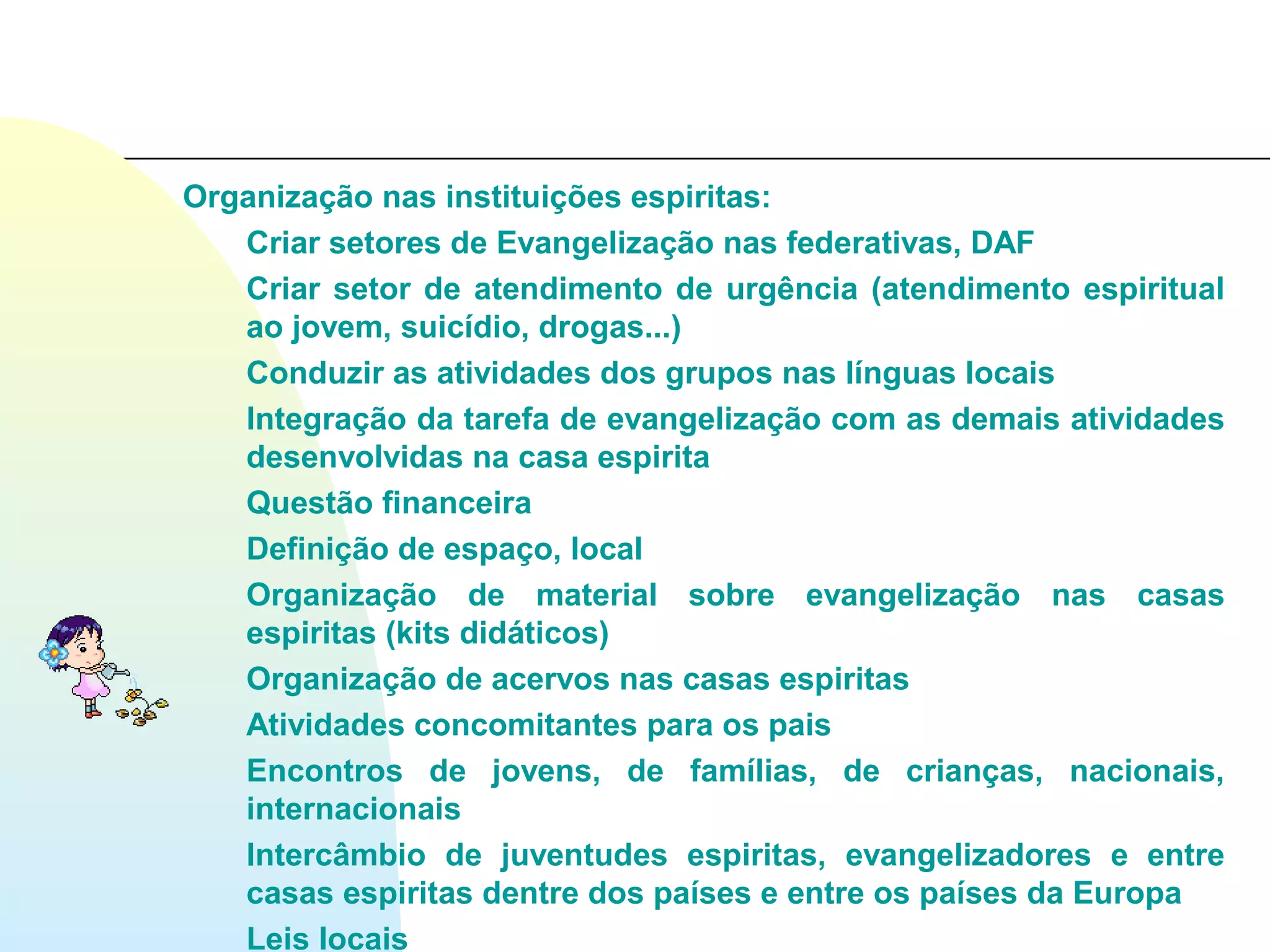 Organização nas instituições espiritas:
   Criar setores de Evangelização nas federativas, DAF
   Criar setor de atendimento de urgência (atendimento espiritual
   ao jovem, suicídio, drogas...)
   Conduzir as atividades dos grupos nas línguas locais
   Integração da tarefa de evangelização com as demais atividades
   desenvolvidas na casa espirita
   Questão financeira
   Definição de espaço, local
   Organização de material sobre evangelização nas casas
   espiritas (kits didáticos)
   Organização de acervos nas casas espiritas
   Atividades concomitantes para os pais
   Encontros de jovens, de famílias, de crianças, nacionais,
   internacionais
   Intercâmbio de juventudes espiritas, evangelizadores e entre
   casas espiritas dentre dos países e entre os países da Europa
   Leis locais
 