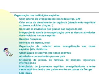 Organização nas instituições espiritas:
   Criar setores de Evangelização nas federativas, DAF
   Criar setor de atendimento de urgência (atendimento espiritual
   ao jovem, suicídio, drogas...)
   Conduzir as atividades dos grupos nas línguas locais
   Integração da tarefa de evangelização com as demais atividades
   desenvolvidas na casa espirita
   Questão financeira
   Definição de espaço, local
   Organização de material sobre evangelização nas casas
   espiritas (kits didáticos)
   Organização de acervos nas casas espiritas
   Atividades concomitantes para os pais
   Encontros de jovens, de famílias, de crianças, nacionais,
   internacionais
   Intercâmbio de juventudes espiritas, evangelizadores e entre
   casas espiritas dentre dos países e entre os países da Europa
   Leis locais
 
