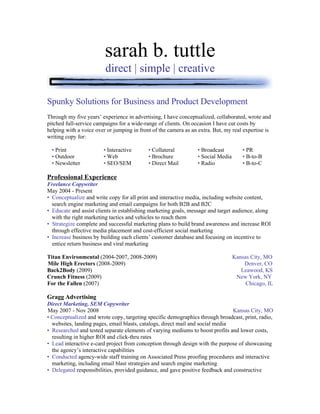 sarah b. tuttle
                         direct | simple | creative

Spunky Solutions for Business and Product Development
Through my five years’ experience in advertising, I have conceptualized, collaborated, wrote and
pitched full-service campaigns for a wide-range of clients. On occasion I have cut costs by
helping with a voice over or jumping in front of the camera as an extra. But, my real expertise is
writing copy for:

  • Print               • Interactive       • Collateral         • Broadcast          • PR
  • Outdoor             • Web               • Brochure           • Social Media       • B-to-B
  • Newsletter          • SEO/SEM           • Direct Mail        • Radio              • B-to-C

Professional Experience
Freelance Copywriter
May 2004 - Present
• Conceptualize and write copy for all print and interactive media, including website content,
  search engine marketing and email campaigns for both B2B and B2C
• Educate and assist clients in establishing marketing goals, message and target audience, along
  with the right marketing tactics and vehicles to reach them
• Strategize complete and successful marketing plans to build brand awareness and increase ROI
  through effective media placement and cost-efficient social marketing
• Increase business by building each clients’ customer database and focusing on incentive to
  entice return business and viral marketing

Titan Environmental (2004-2007, 2008-2009)                                        Kansas City, MO
Mile High Erectors (2008-2009)                                                        Denver, CO
Back2Body (2009)                                                                     Leawood, KS
Crunch Fitness (2009)                                                              New York, NY
For the Fallen (2007)                                                                  Chicago, IL

Gragg Advertising
Direct Marketing, SEM Copywriter
May 2007 - Nov 2008                                                             Kansas City, MO
• Conceptualized and wrote copy, targeting specific demographics through broadcast, print, radio,
  websites, landing pages, email blasts, catalogs, direct mail and social media
• Researched and tested separate elements of varying mediums to boost profits and lower costs,
  resulting in higher ROI and click-thru rates
• Lead interactive e-card project from conception through design with the purpose of showcasing
  the agency’s interactive capabilities
• Conducted agency-wide staff training on Associated Press proofing procedures and interactive
  marketing, including email blast strategies and search engine marketing
• Delegated responsibilities, provided guidance, and gave positive feedback and constructive
 