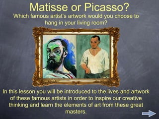 Matisse or Picasso?
Which famous artist’s artwork would you choose to
hang in your living room?
In this lesson you will be introduced to the lives and artwork
of these famous artists in order to inspire our creative
thinking and learn the elements of art from these great
masters.
 