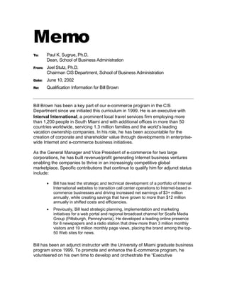 Memo
To:     Paul K. Sugrue, Ph.D.
        Dean, School of Business Administration
From:   Joel Stutz, Ph.D.
        Chairman CIS Department, School of Business Administration
Date:   June 10, 2002
Re:     Qualification Information for Bill Brown



Bill Brown has been a key part of our e-commerce program in the CIS
Department since we initiated this curriculum in 1999. He is an executive with
Interval International, a prominent local travel services firm employing more
than 1,200 people in South Miami and with additional offices in more than 50
countries worldwide, servicing 1.3 million families and the world’s leading
vacation ownership companies. In his role, he has been accountable for the
creation of corporate and shareholder value through developments in enterprise-
wide Internet and e-commerce business initiatives.

As the General Manager and Vice President of e-commerce for two large
corporations, he has built revenue/profit generating Internet business ventures
enabling the companies to thrive in an increasingly competitive global
marketplace. Specific contributions that continue to qualify him for adjunct status
include:

           Bill has lead the strategic and technical development of a portfolio of Interval
            International websites to transition call center operations to Internet-based e-
            commerce businesses and driving increased net earnings of $3+ million
            annually, while creating savings that have grown to more than $12 million
            annually in shifted costs and efficiencies.
           Previously, Bill lead strategic planning, implementation and marketing
            initiatives for a web portal and regional broadcast channel for Scaife Media
            Group (Pittsburgh, Pennsylvania). He developed a leading online presence
            for 8 newspapers and a radio station that drew more than 3 million monthly
            visitors and 19 million monthly page views, placing the brand among the top-
            50 Web sites for news.


Bill has been an adjunct instructor with the University of Miami graduate business
program since 1999. To promote and enhance the E-commerce program, he
volunteered on his own time to develop and orchestrate the “Executive
 