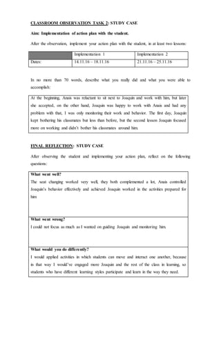 CLASSROOM OBSERVATION TASK 2: STUDY CASE
Aim: Implementation of action plan with the student.
After the observation, implement your action plan with the student, in at least two lessons:
Implementation 1 Implementation 2
Dates: 14.11.16 – 18.11.16 21.11.16 – 25.11.16
In no more than 70 words, describe what you really did and what you were able to
accomplish:
At the beginning, Anais was reluctant to sit next to Joaquin and work with him, but later
she accepted, on the other hand, Joaquin was happy to work with Anais and had any
problem with that, I was only monitoring their work and behavior. The first day, Joaquin
kept bothering his classmates but less than before, but the second lesson Joaquin focused
more on working and didn’t bother his classmates around him.
FINAL REFLECTION: STUDY CASE
After observing the student and implementing your action plan, reflect on the following
questions:
What went well?
The seat changing worked very well, they both complemented a lot, Anais controlled
Joaquin’s behavior effectively and achieved Joaquin worked in the activities prepared for
him
What went wrong?
I could not focus as much as I wanted on guiding Joaquin and monitoring him.
What would you do differently?
I would applied activities in which students can move and interact one another, because
in that way I would’ve engaged more Joaquin and the rest of the class in learning, so
students who have different learning styles participate and learn in the way they need.
 