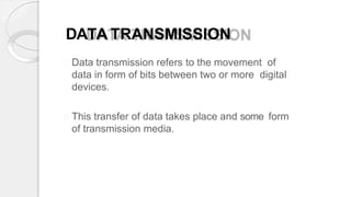 DATA TRANSMISSION
Data transmission refers to the movement of
data in form of bits between two or more digital
devices.
This transfer of data takes place and some form
of transmission media.
 