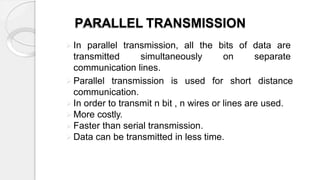 PARALLEL TRANSMISSION
 In parallel transmission, all the bits of data are
transmitted simultaneously on separate
communication lines.
 Parallel transmission is used for short distance
communication.
 In order to transmit n bit , n wires or lines are used.
 More costly.
 Faster than serial transmission.
 Data can be transmitted in less time.
 