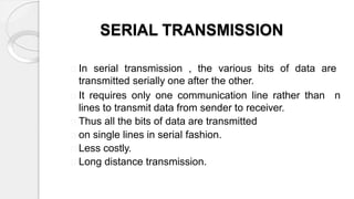 SERIAL TRANSMISSION
In serial transmission , the various bits of data are
transmitted serially one after the other.
It requires only one communication line rather than n
lines to transmit data from sender to receiver.
Thus all the bits of data are transmitted
on single lines in serial fashion.
Less costly.
Long distance transmission.
 