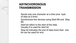ASYNCHORONOUS
TRANSMISSION
 Sends only one character at a time (one byte
of data at a time)
 Synchronize two devices using Start Bit and Stop
Bit.
 Start bit refers to the start of the data.
Usually 0 is used for start bit.
 Stop bit indicates the end of data.more than one
bit can be used for end.
 