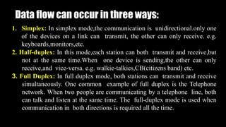Data flow can occur in three ways:
1. Simplex: In simplex mode,the communication is unidirectional.only one
of the devices on a link can transmit, the other can only receive. e.g.
keyboards,monitors,etc.
2. Half-duplex: In this mode,each station can both transmit and receive,but
not at the same time.When one device is sending,the other can only
receive,and vice-versa. e.g. walkie-talkies,CB(citizens band) etc.
3. Full Duplex: In full duplex mode, both stations can transmit and receive
simultaneously. One common example of full duplex is the Telephone
network. When two people are communicating by a telephone line, both
can talk and listen at the same time. The full-duplex mode is used when
communication in both directions is required all the time.
 