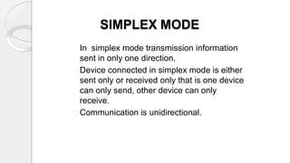 SIMPLEX MODE
In simplex mode transmission information
sent in only one direction.
Device connected in simplex mode is either
sent only or received only that is one device
can only send, other device can only
receive.
Communication is unidirectional.
 