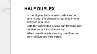 HALF DUPLEX
In half duplex transmission data can be
sent in both the directions, but only in one
direction at a time.
Both the connected device can transmit and
receive but not simultaneously.
When one device is sending the other can
only receive and vice-versa.
 