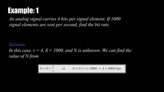 An analog signal carries 4 bits per signal element. If 1000
signal elements are sent per second, find the bit rate.
Solution
In this case, r = 4, S = 1000, and N is unknown. We can find the
value of N from
Example: 1
 